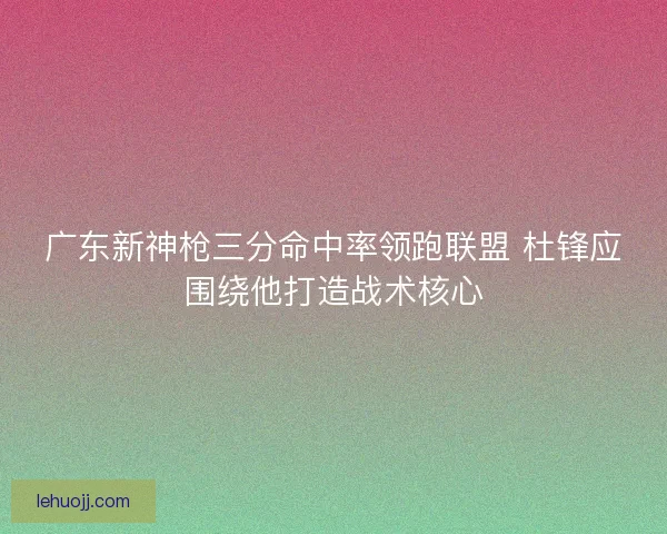 广东新神枪三分命中率领跑联盟 杜锋应围绕他打造战术核心 广东新神枪三分命中率领跑联盟 杜锋应围绕他打造战术核心