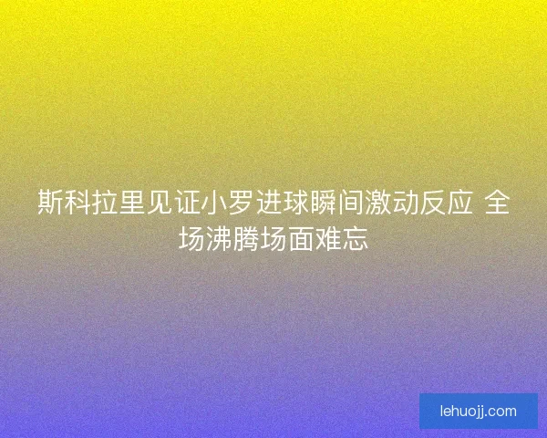 斯科拉里见证小罗进球瞬间激动反应 全场沸腾场面难忘