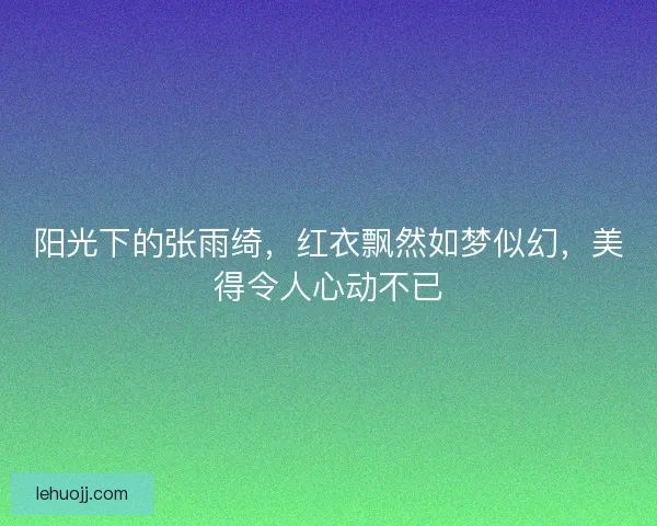 阳光下的张雨绮，红衣飘然如梦似幻，美得令人心动不已