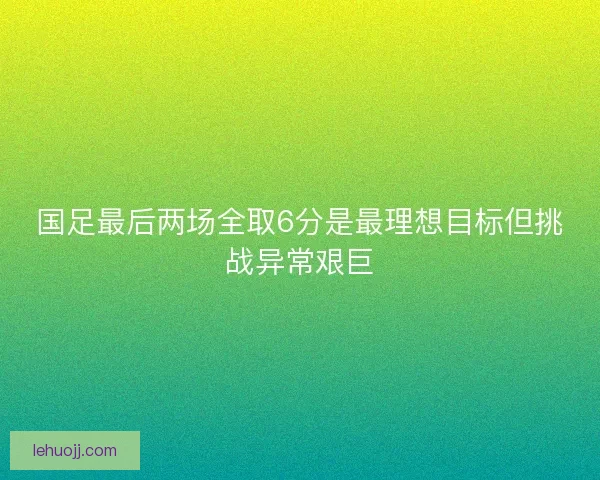 国足最后两场全取6分是最理想目标但挑战异常艰巨