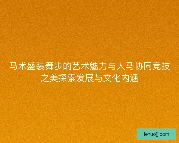 马术盛装舞步的艺术魅力与人马协同竞技之美探索发展与文化内涵