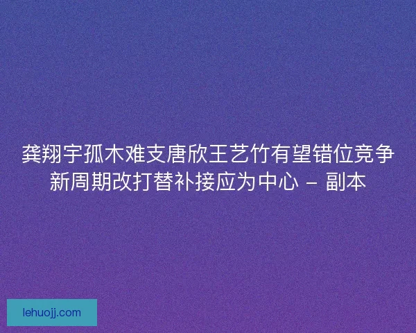 龚翔宇孤木难支唐欣王艺竹有望错位竞争新周期改打替补接应为中心 - 副本