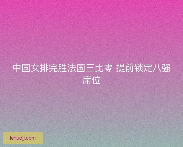 中国女排完胜法国三比零 提前锁定八强席位 中国女排完胜法国三比零 提前锁定八强席位