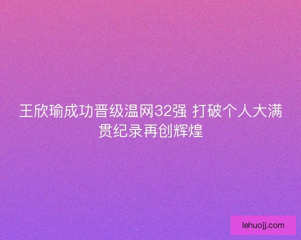 王欣瑜成功晋级温网32强 打破个人大满贯纪录再创辉煌 王欣瑜成功晋级温网32强 打破个人大满贯纪录再创辉煌