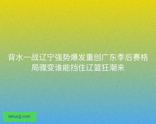背水一战辽宁强势爆发重创广东季后赛格局骤变谁能挡住辽篮狂潮来 背水一战辽宁强势爆发重创广东季后赛格局骤变谁能挡住辽篮狂潮来