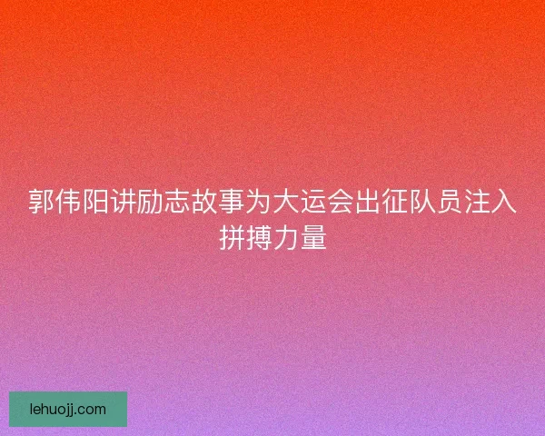 郭伟阳讲励志故事为大运会出征队员注入拼搏力量 郭伟阳讲励志故事为大运会出征队员注入拼搏力量