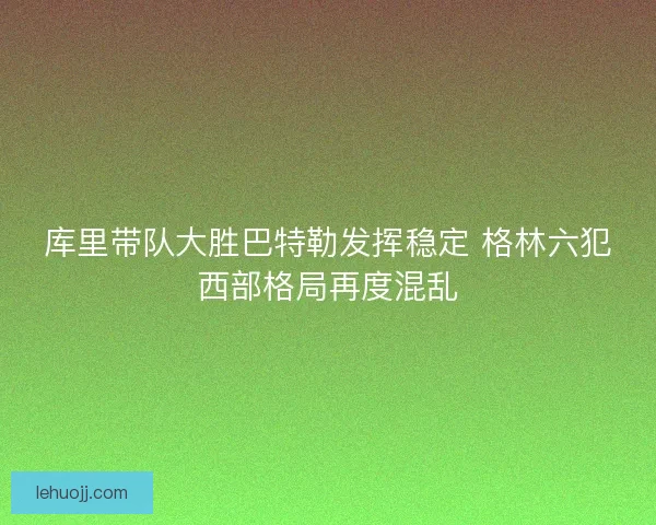 库里带队大胜巴特勒发挥稳定 格林六犯西部格局再度混乱