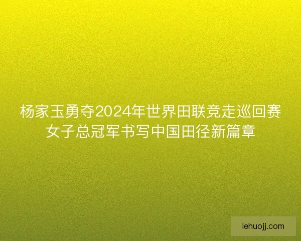 杨家玉勇夺2024年世界田联竞走巡回赛女子总冠军书写中国田径新篇章
