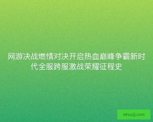 网游决战燃情对决开启热血巅峰争霸新时代全服跨服激战荣耀征程史