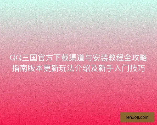 QQ三国官方下载渠道与安装教程全攻略指南版本更新玩法介绍及新手入门技巧