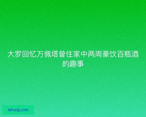 大罗回忆万佩塔曾住家中两周豪饮百瓶酒的趣事