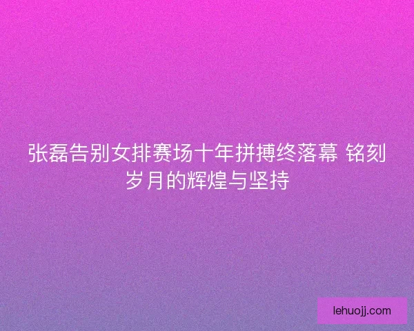 张磊告别女排赛场十年拼搏终落幕 铭刻岁月的辉煌与坚持