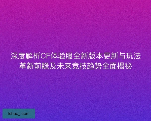 深度解析CF体验服全新版本更新与玩法革新前瞻及未来竞技趋势全面揭秘
