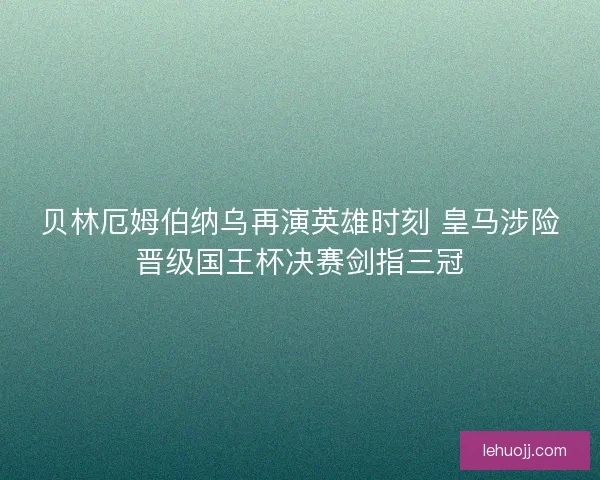 贝林厄姆伯纳乌再演英雄时刻 皇马涉险晋级国王杯决赛剑指三冠