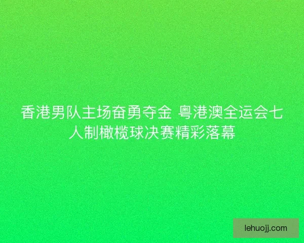 香港男队主场奋勇夺金 粤港澳全运会七人制橄榄球决赛精彩落幕