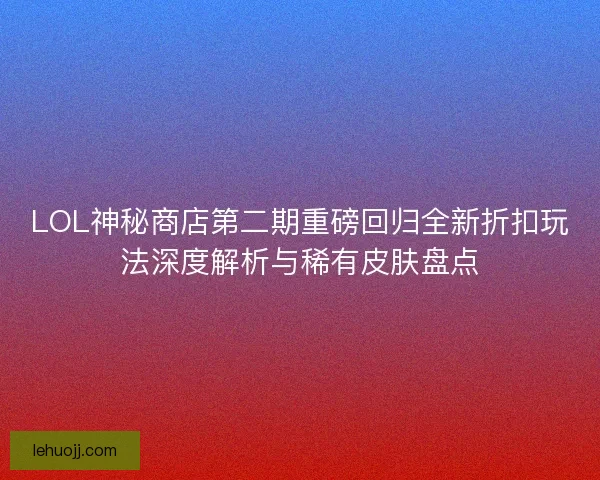 LOL神秘商店第二期重磅回归全新折扣玩法深度解析与稀有皮肤盘点 LOL神秘商店第二期重磅回归全新折扣玩法深度解析与稀有皮肤盘点