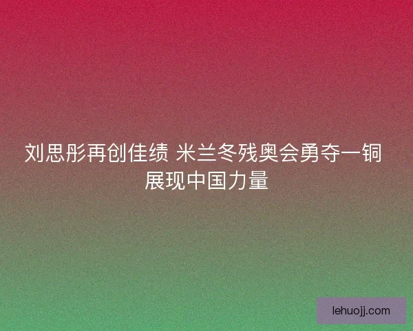 刘思彤再创佳绩 米兰冬残奥会勇夺一铜 展现中国力量