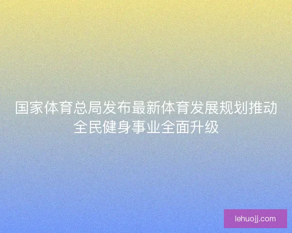 国家体育总局发布最新体育发展规划推动全民健身事业全面升级 国家体育总局发布最新体育发展规划推动全民健身事业全面升级