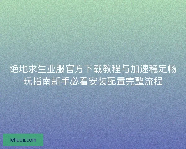 绝地求生亚服官方下载教程与加速稳定畅玩指南新手必看安装配置完整流程