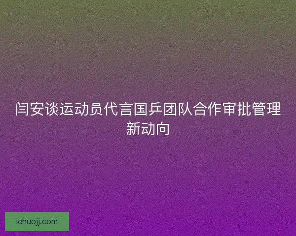 闫安谈运动员代言国乒团队合作审批管理新动向 闫安谈运动员代言国乒团队合作审批管理新动向