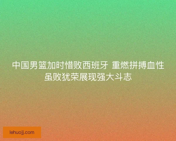中国男篮加时惜败西班牙 重燃拼搏血性虽败犹荣展现强大斗志