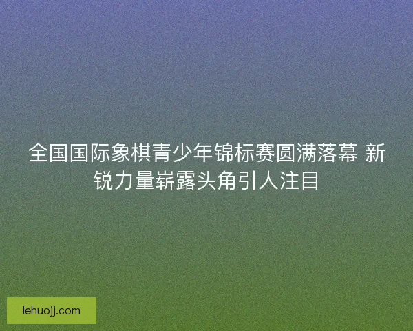 全国国际象棋青少年锦标赛圆满落幕 新锐力量崭露头角引人注目 全国国际象棋青少年锦标赛圆满落幕 新锐力量崭露头角引人注目