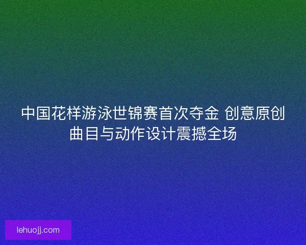 中国花样游泳世锦赛首次夺金 创意原创曲目与动作设计震撼全场 中国花样游泳世锦赛首次夺金 创意原创曲目与动作设计震撼全场