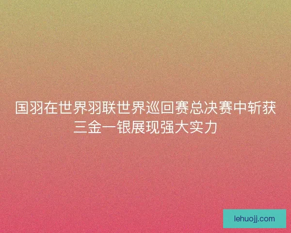 国羽在世界羽联世界巡回赛总决赛中斩获三金一银展现强大实力 国羽在世界羽联世界巡回赛总决赛中斩获三金一银展现强大实力