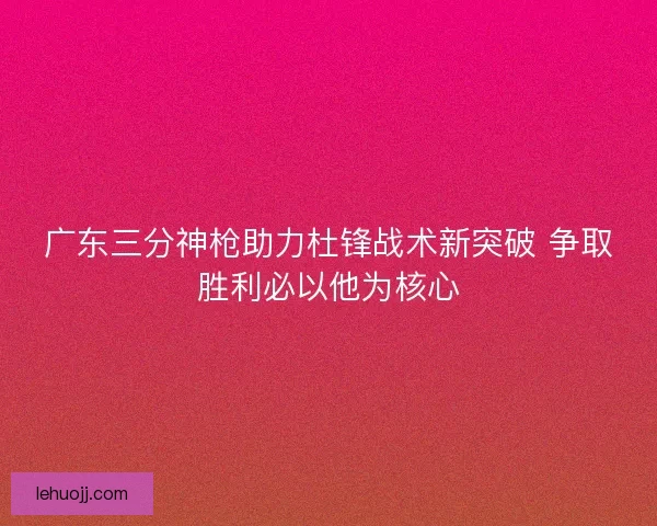 广东三分神枪助力杜锋战术新突破 争取胜利必以他为核心