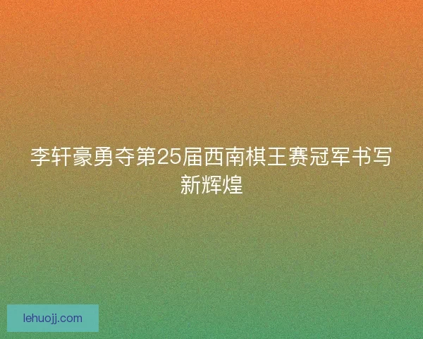 李轩豪勇夺第25届西南棋王赛冠军书写新辉煌 李轩豪勇夺第25届西南棋王赛冠军书写新辉煌