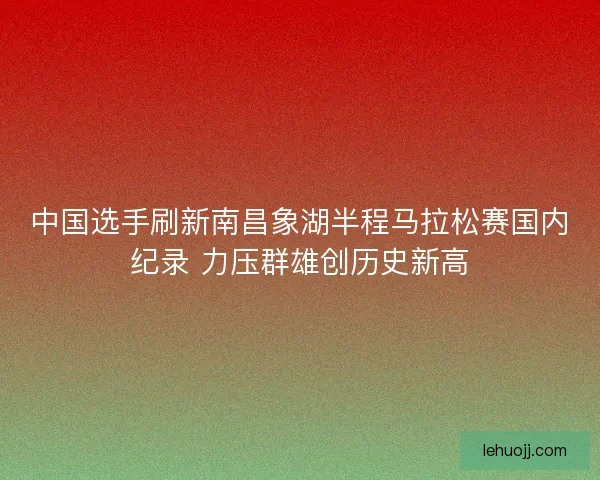 中国选手刷新南昌象湖半程马拉松赛国内纪录 力压群雄创历史新高