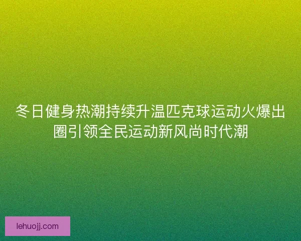 冬日健身热潮持续升温匹克球运动火爆出圈引领全民运动新风尚时代潮