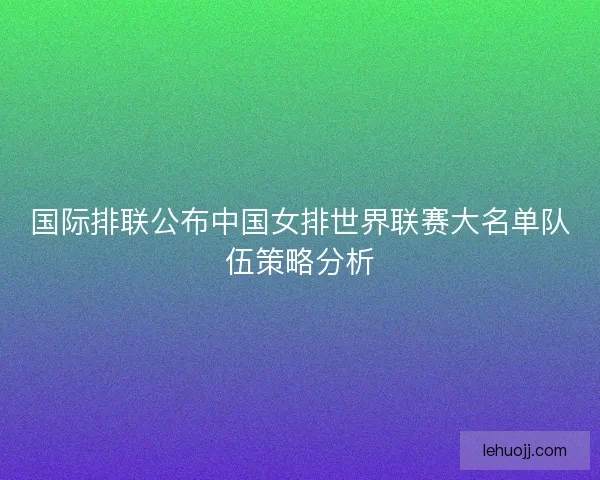 国际排联公布中国女排世界联赛大名单队伍策略分析