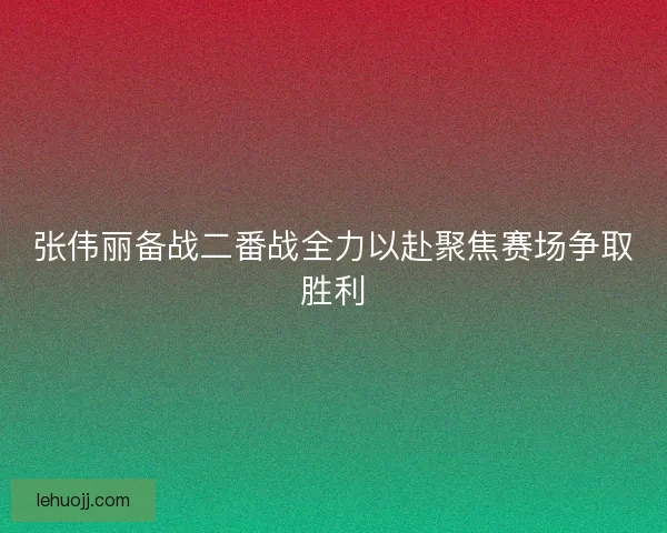 张伟丽备战二番战全力以赴聚焦赛场争取胜利