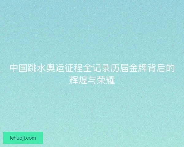 中国跳水奥运征程全记录历届金牌背后的辉煌与荣耀