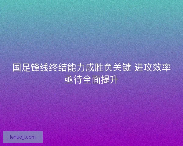 国足锋线终结能力成胜负关键 进攻效率亟待全面提升