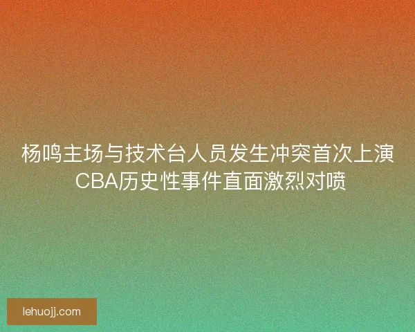 杨鸣主场与技术台人员发生冲突首次上演 CBA历史性事件直面激烈对喷