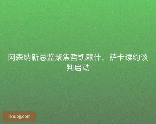阿森纳新总监聚焦哲凯赖什，萨卡续约谈判启动
