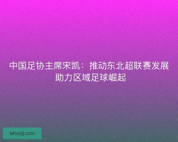 中国足协主席宋凯：推动东北超联赛发展 助力区域足球崛起