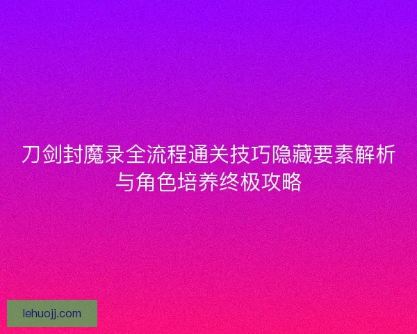 刀剑封魔录全流程通关技巧隐藏要素解析与角色培养终极攻略
